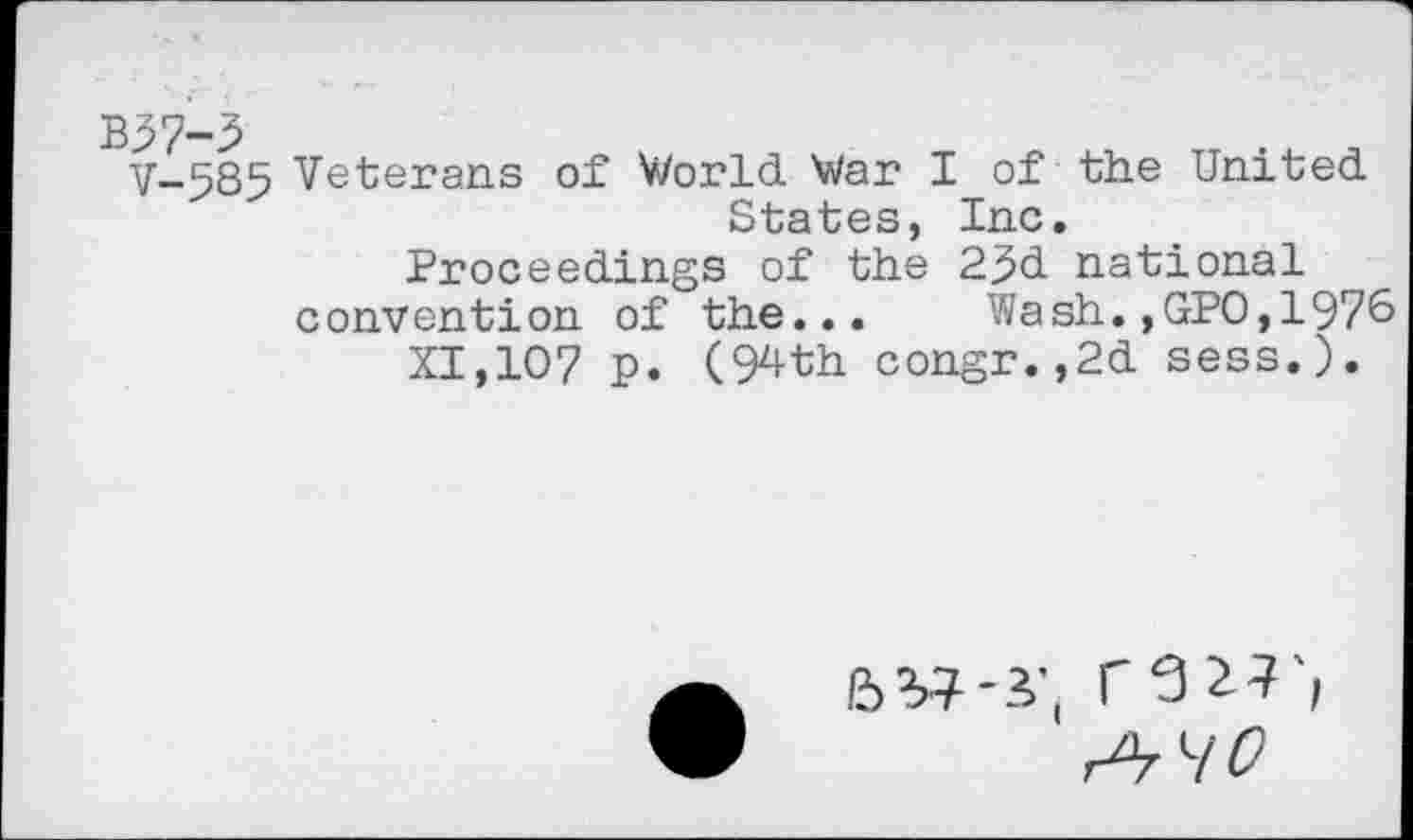 ﻿V-585 Veterans of World War I of the United States, Inc.
Proceedings of the 23d national convention of the... Wash.,GPO,1976
XI,107 p. (94th congr.,2d sess.).